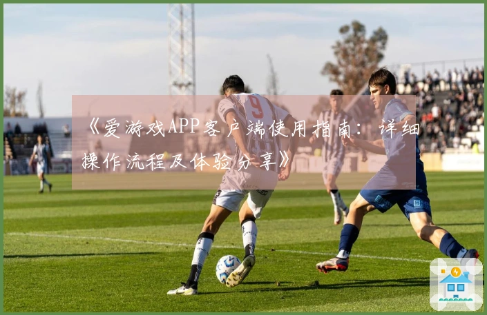 《爱游戏APP客户端使用指南：详细操作流程及体验分享》